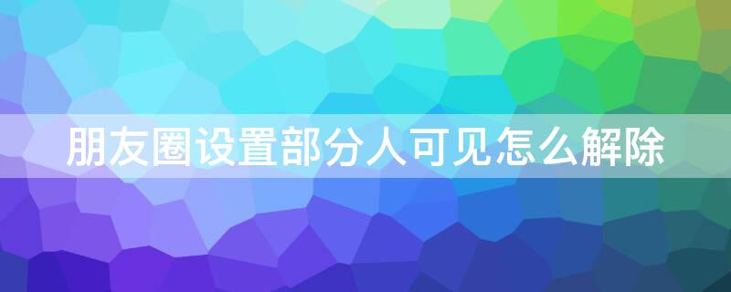 朋友圈設(shè)置部分人可見怎么解除