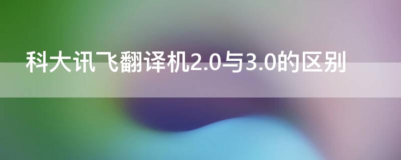 科大訊飛翻譯機(jī)2.0與3.0的區(qū)別