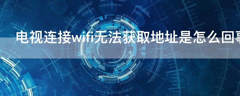 电视连接wifi无法获取地址是怎么回事