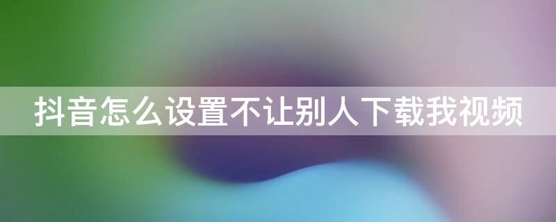 抖音怎么设置不让别人下载我视频