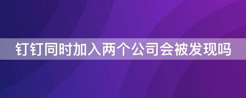 釘釘同時加入兩個公司會被發(fā)現(xiàn)嗎