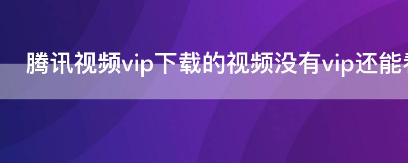 騰訊視頻vip下載的視頻沒有vip還能看嗎