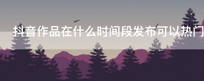 抖音作品在什么時(shí)間段發(fā)布可以熱門