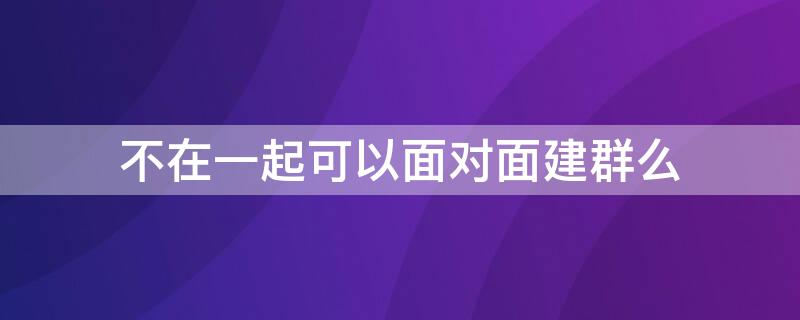 不在一起可以面对面建群么