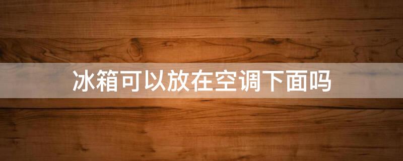 冰箱可以放在空调下面吗