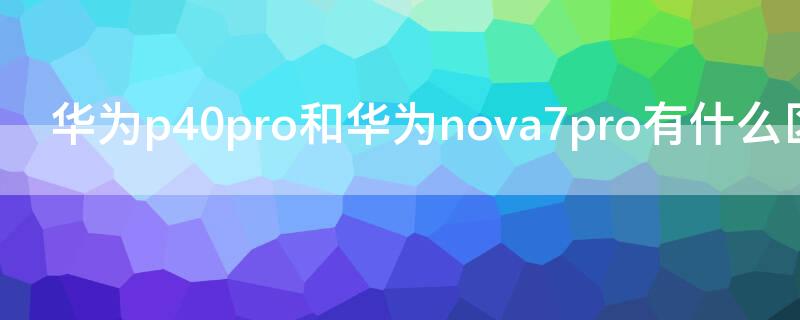 華為P40和華為 Nova7有什么區(qū)別