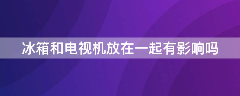 冰箱和電視機(jī)放在一起有影響嗎