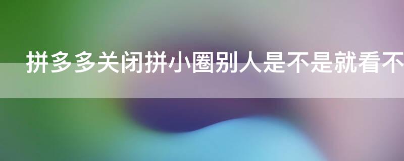 拼多多关闭拼小圈别人是不是就看不到了