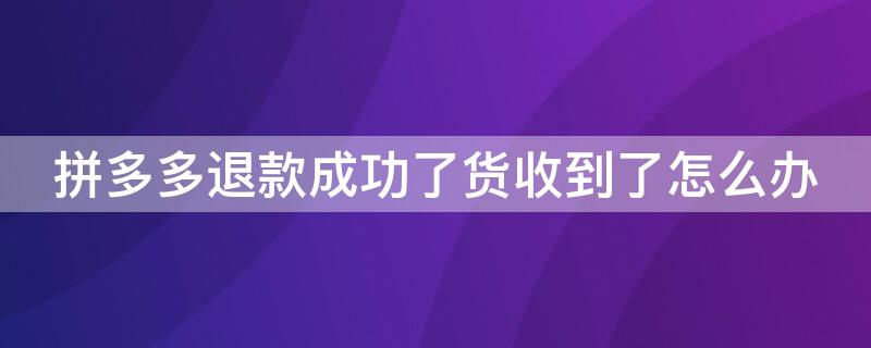 拼多多退款成功了货收到了怎么办