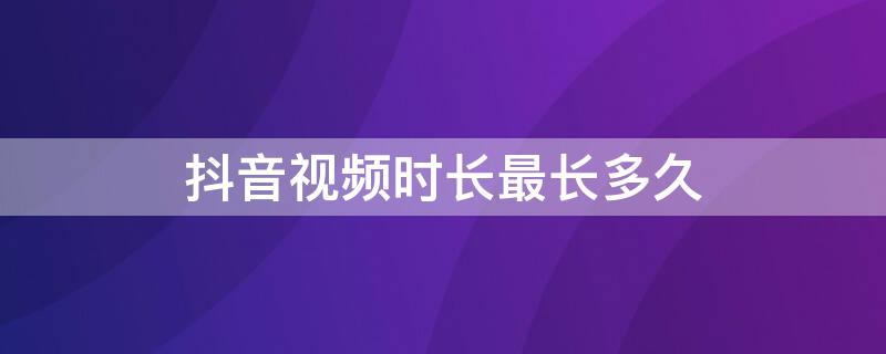 抖音視頻時(shí)長(zhǎng)最長(zhǎng)多久