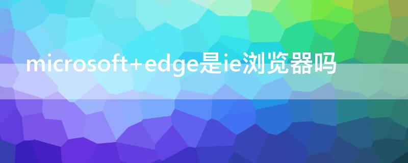 microsoft edge是ie瀏覽器嗎