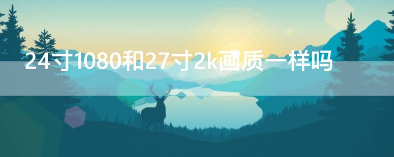 24寸1080和27寸2k畫質(zhì)一樣嗎