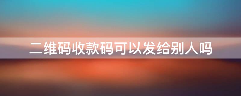 二維碼收款碼可以發(fā)給別人嗎