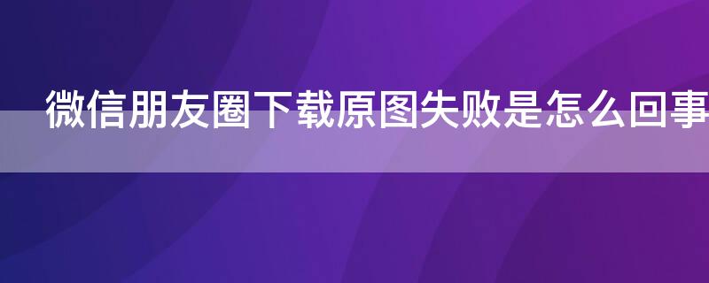 微信朋友圈下载原图失败是怎么回事