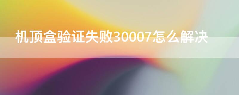 机顶盒验证失败30007怎么解决