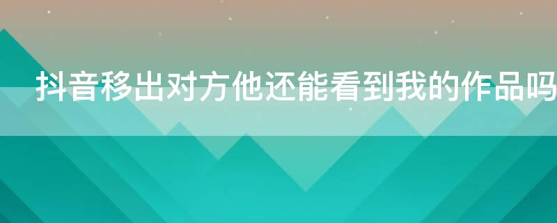 抖音移出對(duì)方他還能看到我的作品嗎