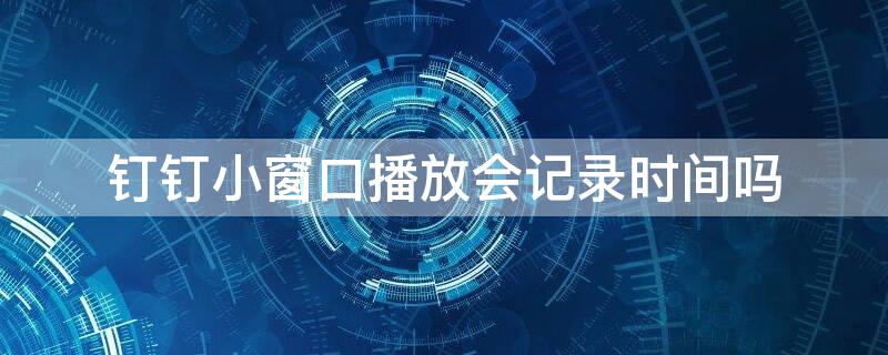 釘釘小窗口播放會記錄時(shí)間嗎