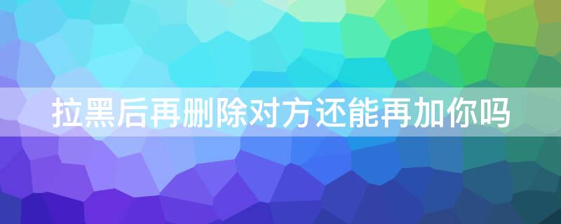 拉黑后再删除对方还能再加你吗