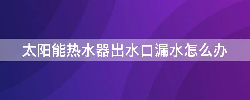 太陽能熱水器出水口漏水怎么辦