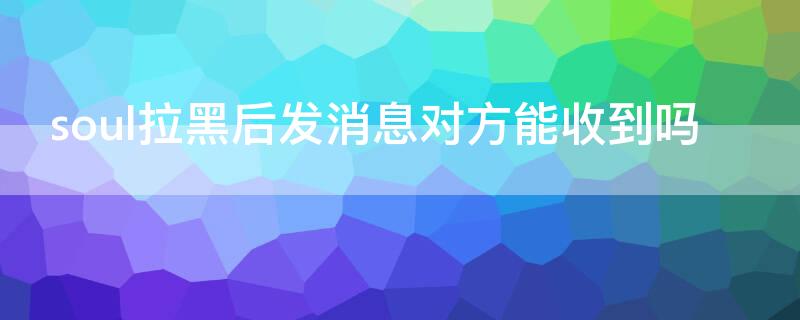 soul拉黑后发消息对方能收到吗