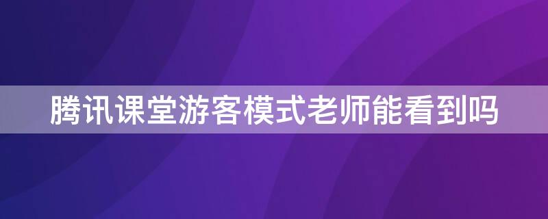 騰訊課堂游客模式老師能看到嗎