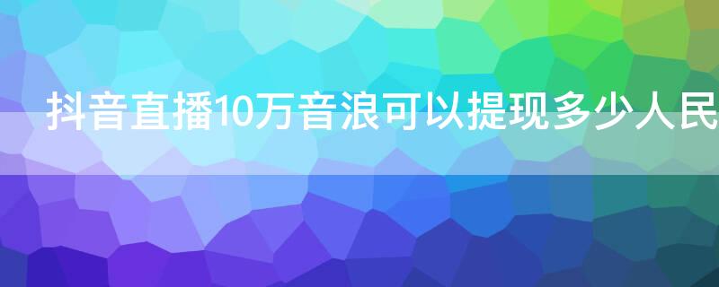 抖音直播10萬音浪可以提現(xiàn)多少人民幣