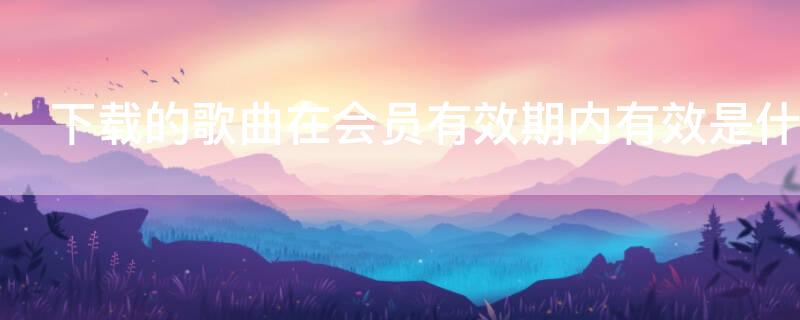 下载的歌曲在会员有效期内有效是什么意思