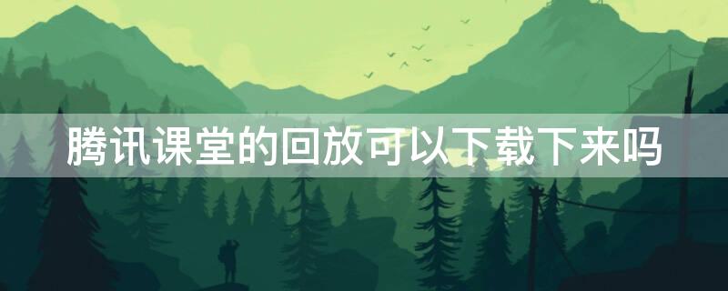 騰訊課堂的回放可以下載下來(lái)嗎