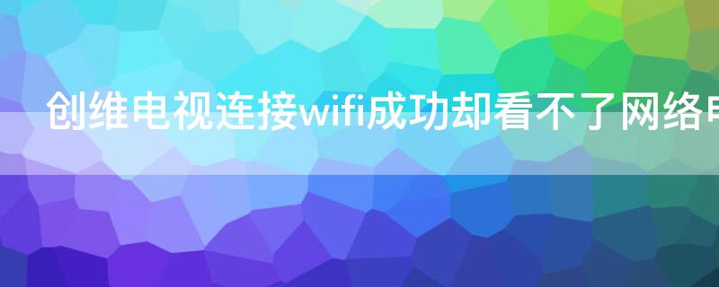 创维电视连接wifi成功却看不了网络电视