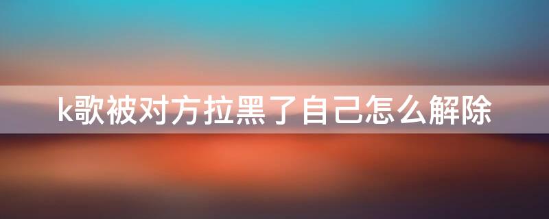 k歌被对方拉黑了自己怎么解除