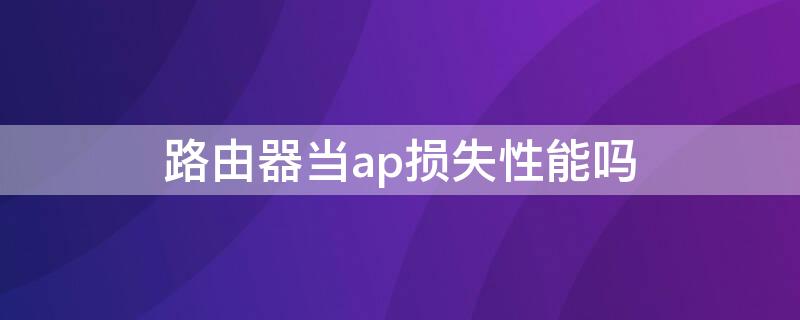 路由器當(dāng)ap損失性能嗎