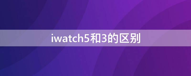 iwatch5和3的區(qū)別