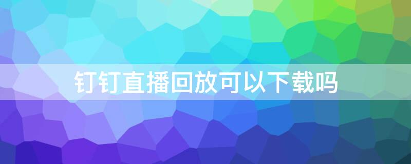 钉钉直播回放可以下载吗