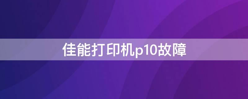 佳能打印機(jī)p10故障（佳能打印機(jī)p10故障怎么處理視頻）