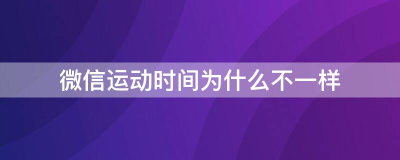 微信運動時間為什么不一樣（為什么微信運動的截止時間不一樣）