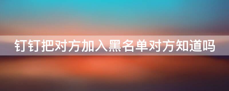 钉钉把对方加入黑名单对方知道吗 钉钉将对方拉入黑名单对方知道不