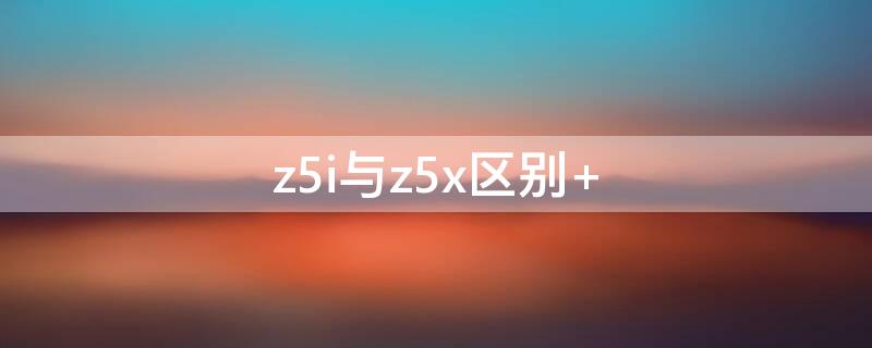 z5i與z5x區(qū)別