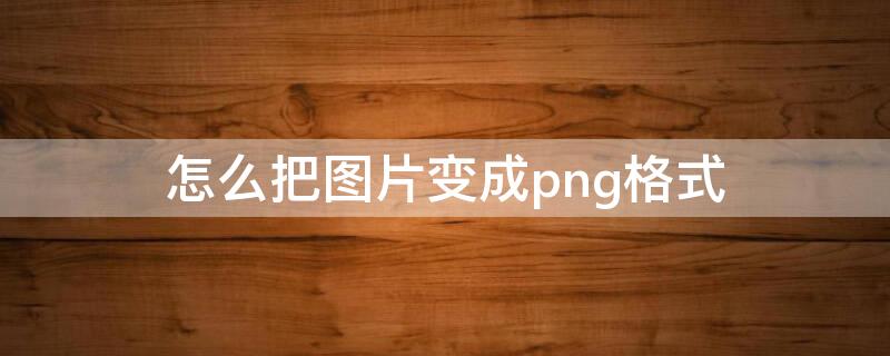 怎么把图片变成png格式 怎么把图片变成png格式软件