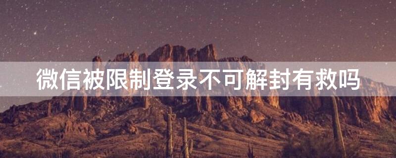 微信被限制登录不可解封有救吗 微信被限制登录不可解封有救吗登录还能收到消息吗