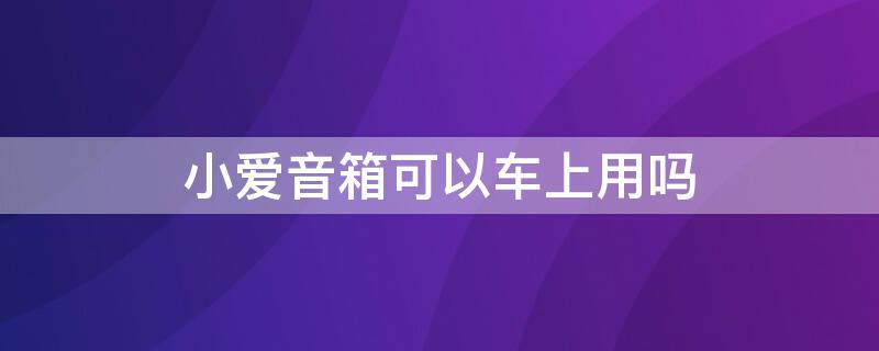 小爱音箱可以车上用吗（小爱音箱可以在车上使用吗）