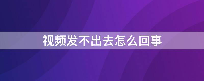 视频发不出去怎么回事（手机视频发不出去怎么回事）