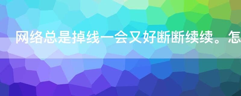 网络总是掉线一会又好断断续续。怎么回事