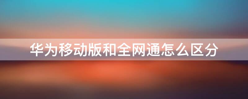 华为移动版和全网通怎么区分（华为移动全网通和全网通有什么区别）