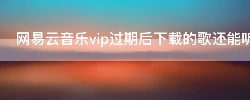 网易云音乐vip过期后下载的歌还能听吗