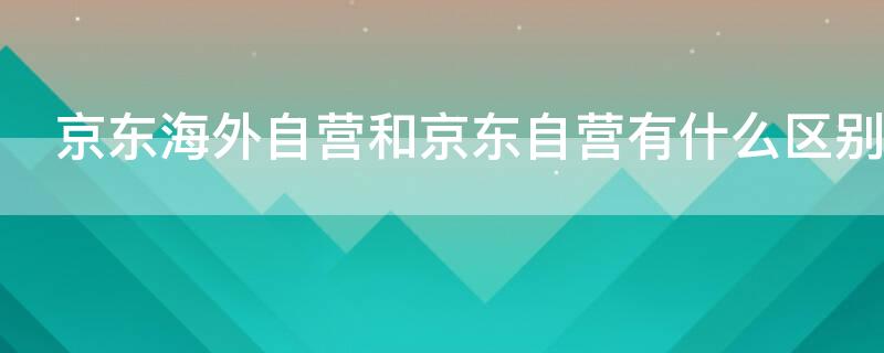 京东海外自营和京东自营有什么区别（京东海外自营和京东自营有什么区别娇韵诗）