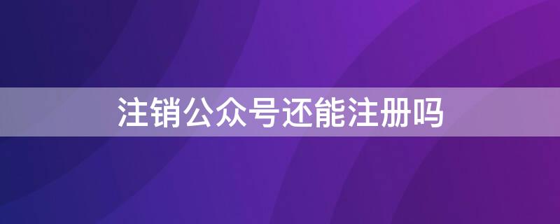 注销公众号还能注册吗（公众号注销之后可以再注册吗）