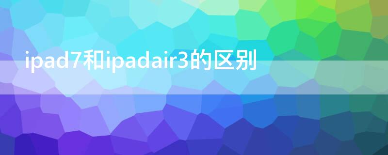 ipad7和ipadair3的區(qū)別 ipad7和ipadair3哪個好