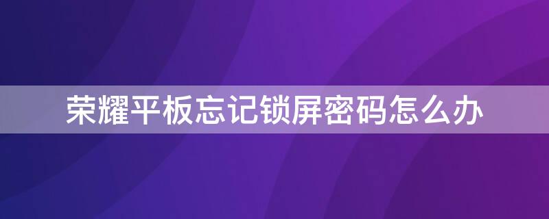 荣耀平板忘记锁屏密码怎么办 荣耀平板忘记密码怎么办?