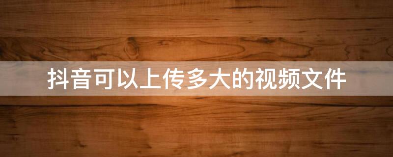 抖音可以上传多大的视频文件（抖音能上传多大的视频 上传视频文件大小限制多少）