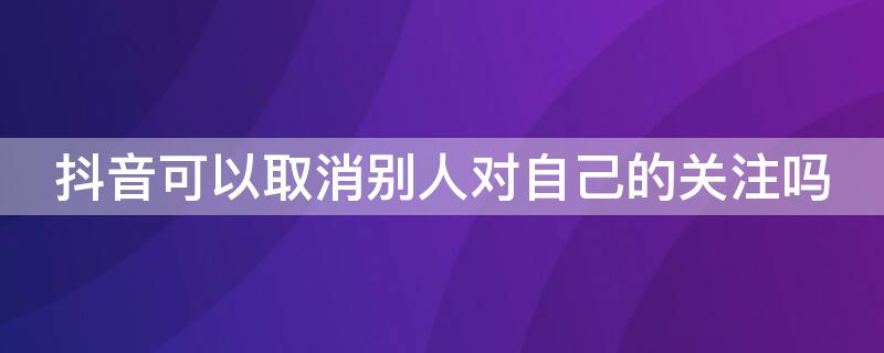 抖音可以取消别人对自己的关注吗 抖音怎么可以取消别人对自己的关注